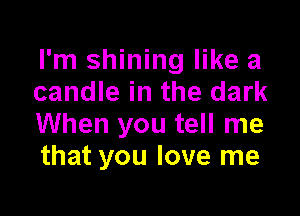 I'm shining like a
candle in the dark

When you tell me
that you love me