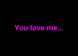 You love me...