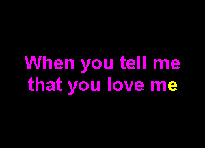 When you tell me

that you love me