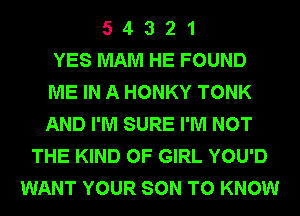 5 4 3 2 1
YES MAM HE FOUND
ME IN A HONKY TONK
AND I'M SURE I'M NOT
THE KIND OF GIRL YOU'D
WANT YOUR SON TO KNOW