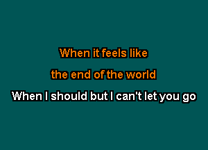 When it feels like
the end ofthe world

When I should butl can't let you go