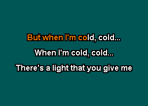 But when I'm cold, cold...

When I'm cold, cold...

There's a light that you give me