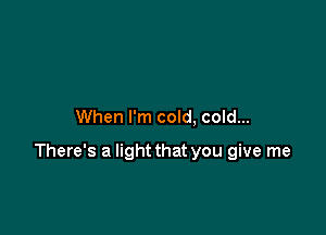 When I'm cold, cold...

There's a light that you give me