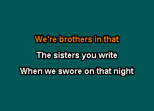 We're brothers in that

The sisters you write

When we swore on that night