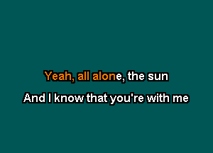 Yeah, all alone, the sun

And I know that you're with me