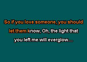 So ifyou love someone, you should

let them know, Oh, the light that

you left me will everglow....