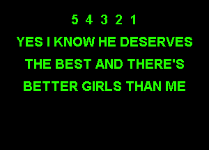5 4 3 2 1
YES I KNOW HE DESERVES
THE BEST AND THERE'S
BETTER GIRLS THAN ME