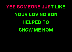 YES SOMEONE JUST LIKE
YOUR LOVING SON
HELPED TO

SHOW ME HOW