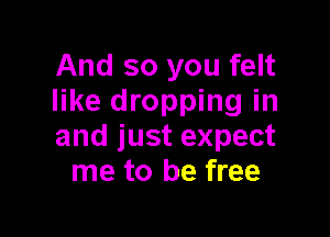 And so you felt
like dropping in

and just expect
me to be free