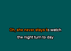 0h, she never stays to watch

the night turn to day