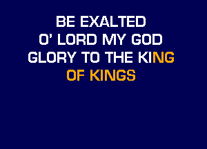BE EXALTED
0' LORD MY GOD
GLORY TO THE KING

OF KINGS
