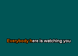 Everybody here is watching you