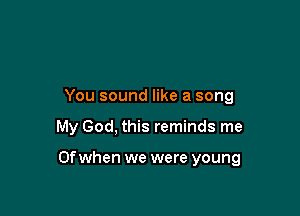 You sound like a song

My God, this reminds me

Of when we were young