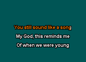 You still sound like a song

My God, this reminds me

Of when we were young