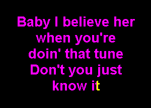 Baby I believe her
when you're

doin' that tune
Don't you just
know it