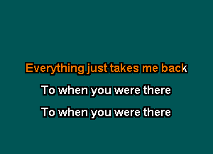 Everythingjust takes me back

To when you were there

To when you were there