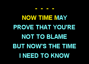 NOW TIME MAY
PROVE THAT YOU'RE
NOT TO BLAME
BUT NOW'S THE TIME
I NEED TO KNOW