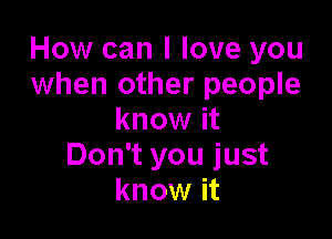 How can I love you
when other people

know it
Don't you just
know it