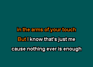 in the arms ofyour touch

But I know that's just me

cause nothing ever is enough