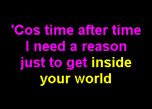 'Cos time after time
I need a reason

just to get inside
your world