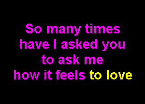 So many times
have I asked you

to ask me
how it feels to love