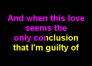 And when this love
seems the

only conclusion
that I'm guilty of