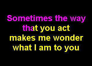 Sometimes the way
that you act

makes me wonder
what I am to you