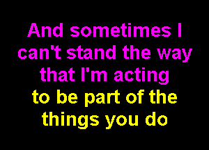 And sometimes I
can't stand the way

that I'm acting
to be part of the
things you do