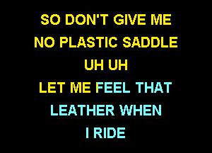 SO DON'T GIVE ME
N0 PLASTIC SADDLE
UH UH
LET ME FEEL THAT
LEATHER WHEN

I RIDE l