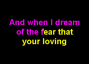 And when I dream
of the fear that

your loving