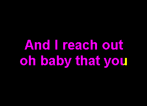 And I reach out

oh baby that you