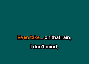 Even take... on that rain,

I don't mind,