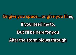 0r give you space... or give you time,
lfyou need me to,

But I'll be here for you

After the storm blows through