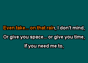 Even take... on that rain, I don't mind,

Or give you space... or give you time,

lfyou need me to,