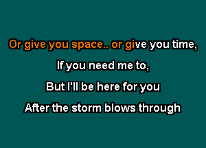 0r give you space.. or give you time,
lfyou need me to,

But I'll be here for you

After the storm blows through