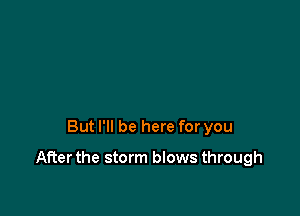 But I'll be here for you

After the storm blows through