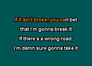 If it aim broke, you can bet
that Pm gonna break it

lfthere s a wrong road,

Pm damn sure gonna take it