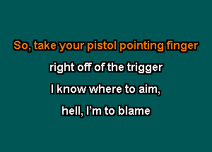 So, take your pistol pointing finger

right off of the trigger
I know where to aim,

hell, I'm to blame