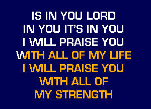 IS IN YOU LORD
IN YOU ITS IN YOU
I WILL PRAISE YOU
WITH ALL OF MY LIFE
I WILL PRAISE YOU
WITH ALL OF
MY STRENGTH