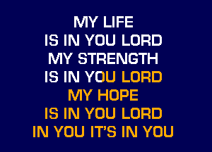 MY LIFE
IS IN YOU LORD
MY STRENGTH

IS IN YOU LORD
MY HOPE
IS IN YOU LORD
IN YOU ITS IN YOU