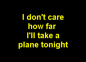 I don't care
how far

I'll take a
plane tonight