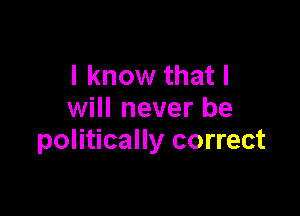 I know that I

will never be
politically correct