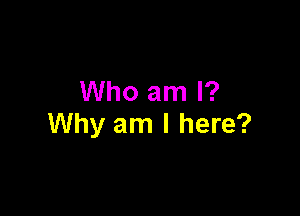 Who am I?

Why am I here?