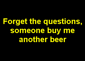 Forget the questions,

someone buy me
another beer