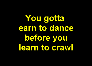 You gotta
earn to dance

before you
learn to crawl