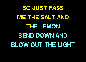 SO JUST PASS
ME THE SALT AND
THE LEMON

BEND DOWN AND
BLOW OUT THE LIGHT