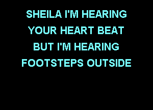 SHEILA I'M HEARING
YOUR HEART BEAT
BUT I'M HEARING
FOOTSTEPS OUTSIDE