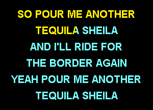 SO POUR ME ANOTHER
TEQUILA SHEILA
AND I'LL RIDE FOR
THE BORDER AGAIN
YEAH POUR ME ANOTHER
TEQUILA SHEILA