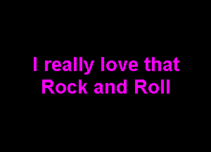 I really love that

Rock and Roll