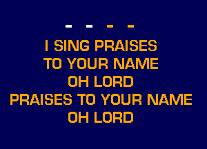 I SING PRAISES
TO YOUR NAME
0H LORD
PRAISES TO YOUR NAME
0H LORD